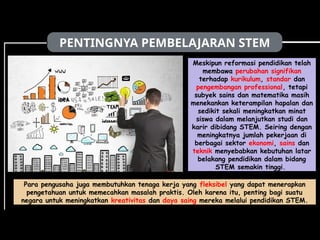 PENTINGNYA PEMBELAJARAN STEM
Meskipun reformasi pendidikan telah
membawa perubahan signifikan
terhadap kurikulum, standar dan
pengembangan professional, tetapi
subyek sains dan matematika masih
menekankan keterampilan hapalan dan
sedikit sekali meningkatkan minat
siswa dalam melanjutkan studi dan
karir dibidang STEM. Seiring dengan
meningkatnya jumlah pekerjaan di
berbagai sektor ekonomi, sains dan
teknik menyebabkan kebutuhan latar
belakang pendidikan dalam bidang
STEM semakin tinggi.
Para pengusaha juga membutuhkan tenaga kerja yang fleksibel yang dapat menerapkan
pengetahuan untuk memecahkan masalah praktis. Oleh karena itu, penting bagi suatu
negara untuk meningkatkan kreativitas dan daya saing mereka melalui pendidikan STEM.
 