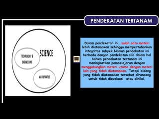 PENDEKATAN TERTANAM
Dalam pendekatan ini, salah satu materi
lebih diutamakan sehingga mempertahankan
integritas subyek.Namun pendekatan ini
berbeda dengan pendekatan silo dalam hal
bahwa pendekatan tertanam ini
meningkatkan pembelajaran dengan
menggabungkan materi utama dengan materi
lain yang tidak diutamakan. Tetapi bidang
yang tidak diutamakan tersebut dirancang
untuk tidak dievaluasi atau dinilai.
 