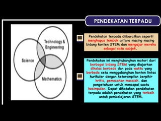 PENDEKATAN TERPADU
Pendekatan terpadu diibaratkan seperti
menghapus tembok antara masing masing
bidang konten STEM dan mengajar mereka
sebagai satu subjek.
Pendekatan ini menghubungkan materi dari
berbagai bidang STEM yang diajarkan
dikelas berbeda dan pada waktu yang
berbeda seta menggabungkan konten lintas
kurikuler dengan keterampilan berpikir
kritis, pemecahan masalah, dan
pengetahuan untuk mencapai suatu
kesimpulan. Dapat dikatakan pendekatan
terpadu adalah pendekatan yang terbaik
untuk pembelajaran STEM.
 