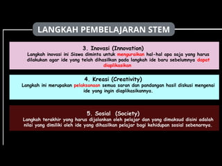 LANGKAH PEMBELAJARAN STEM
3. Inovasi (Innovation)
Langkah inovasi ini Siswa diminta untuk menguraikan hal-hal apa saja yang harus
dilakukan agar ide yang telah dihasilkan pada langkah ide baru sebelumnya dapat
diaplikasikan
5. Sosial (Society)
Langkah terakhir yang harus dijalankan oleh pelajar dan yang dimaksud disini adalah
nilai yang dimiliki oleh ide yang dihasilkan pelajar bagi kehidupan sosial sebenarnya.
4. Kreasi (Creativity)
Langkah ini merupakan pelaksanaan semua saran dan pandangan hasil diskusi mengenai
ide yang ingin diaplikasikannya.
 