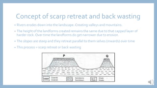 Concept of scarp retreat and back wasting
• Rivers erodes down into the landscape. Creating valleys and mountains.
• The height of the landforms created remains the same due to that capped layer of
harder rock. Over time the landforms do get narrower due to erosion.
• The slopes are steep and they retreat parallel to them selves (inwards) over time
• This process = scarp retreat or back wasting
 
