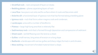 • Stratified rock – rock composed of layers or strata
• Bedding planes – planes separating layers of rock
• Lava flow- lava pours out onto earths surface where it cools and becomes solid
• Dolerite sill- a horizontal layer of igneous rock that has formed along a bedding plane
• Igneous rock – rock that forms when magma cools and condenses
• Landscapes- area with a number of landforms
• Plateau – large high lying area that is relatively flat
• Sedimentary rock- rock that is formed through deposition and compression of sediment
• Sheet wash- rainfall flowing over the land as a sheet
• Gullies- small narrow, long areas of erosion on a long slope
• Badlands- a landscape with narrow gullies and sharp ridges formed in arid climates
• Mass waiting- movement of eroded material down a slope.
 