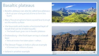 Basaltic plateaus
• Basaltic plateaus can also be called lava plateaus
• Built up over a long period of time to form this
layers
• Many fissure eruptions have caused lava to erupt
on the earths surface
• the lava cools and creates a horizontal layer of
basalt that can be eroded equally
• The basalt layer gives rice to basaltic plateaus
• Drakensburg – the thick layer on top is a basalt
layer
• Vertical erosion has taken place = valleys
• The DeccanTrapps in India is also an example
• It formed over millions of years
• Iceland is another example
Source: https://res.cloudinary.com/dah7fhgud/image/upload/w_auto,c_scale/0050016752_1460_640.jpg
Source:
https://www.sciencemag.org/sites/default/files/styles/inline__450w__no_aspect/public/deccan_16x9.jpg?itok=U
gUSk2mx
 