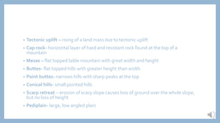 • Tectonic uplift – rising of a land mass due to tectonic uplift
• Cap rock- horizontal layer of hard and resistant rock found at the top of a
mountain
• Mesas – flat topped table mountain with great width and height
• Buttes- flat topped hills with greater height than width
• Point buttes- narrows hills with sharp peaks at the top
• Conical hills- small pointed hills
• Scarp retreat – erosion of scarp slope causes loss of ground over the whole slope,
but no loss of height
• Pediplain- large, low angled plain
 