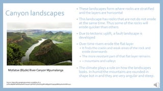 Canyon landscapes
• These landscapes form where rocks are stratified
and the layers are horizontal
• This landscape has rocks that are not do not erode
at the same time.Thus some of the rocks will
erode quicker than others
• Due to tectonic uplift, a fault landscape is
developed
• Over time rivers erode the flat layer
• It finds the cracks and weak areas of the rock and
erode downwards
• The more resistant part of that flat layer remains.
• = mountains and valleys
• The climate plays a role on how the landscapes
looks. In humid the mountains are rounded in
shape but in arid they are very angular and steep.
Motlatse (Blyde) River Canyon Mpumalanga
Source: https://lh3.googleusercontent.com/bN7iu-8_u-
jvZDoUBjk88Ya6bsEa4HaF6Tswa7eYzjlrPiifQT3OUxyFq3WKtaWjq9VxFyaq09oMbA3ohuAmf1M=s512
 