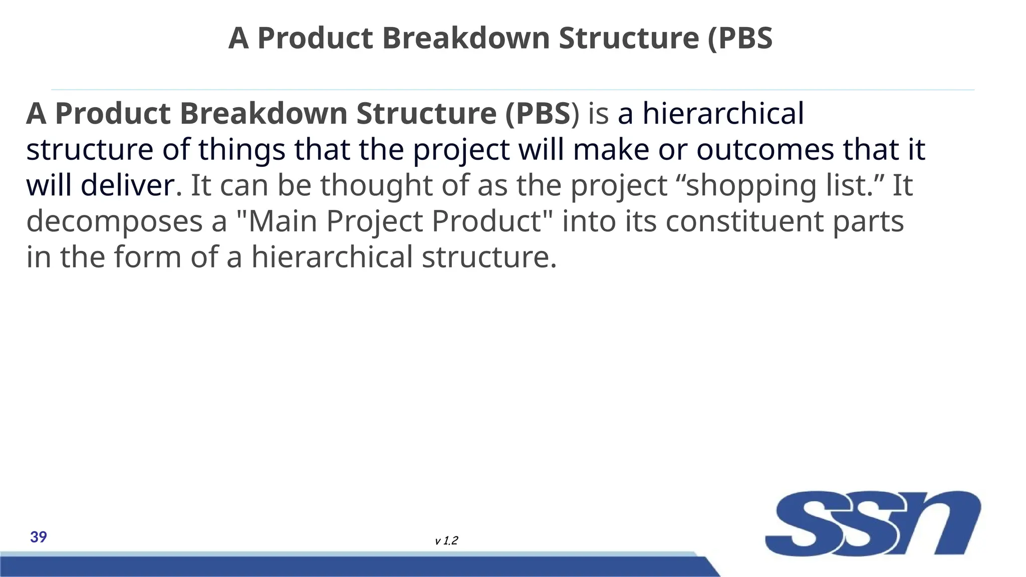 39 v 1.2
A Product Breakdown Structure (PBS) is a hierarchical
structure of things that the project will make or outcomes that it
will deliver. It can be thought of as the project “shopping list.” It
decomposes a "Main Project Product" into its constituent parts
in the form of a hierarchical structure.
A Product Breakdown Structure (PBS
 