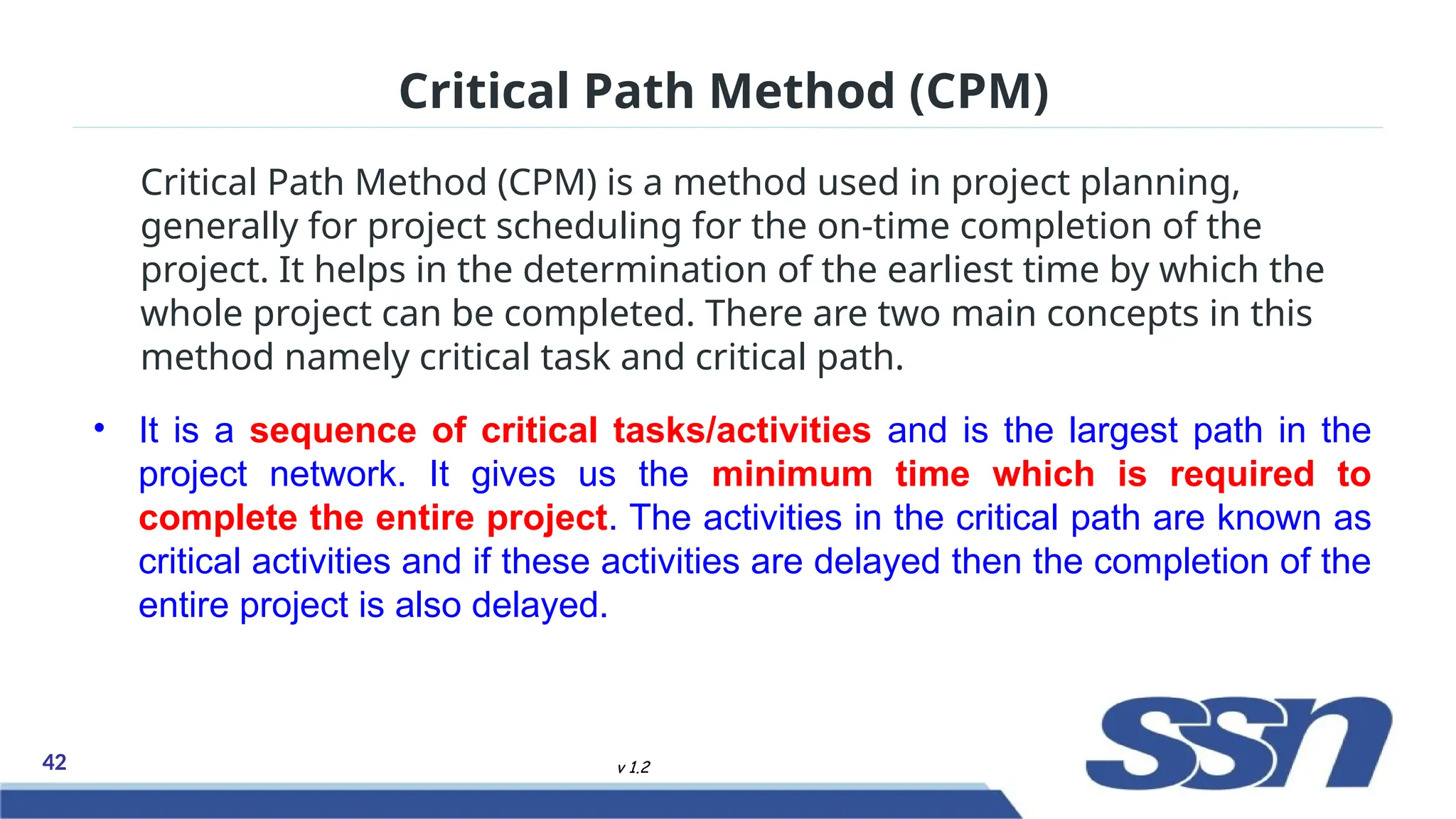 42 v 1.2
Critical Path Method (CPM) is a method used in project planning,
generally for project scheduling for the on-time completion of the
project. It helps in the determination of the earliest time by which the
whole project can be completed. There are two main concepts in this
method namely critical task and critical path.
Critical Path Method (CPM)
• It is a sequence of critical tasks/activities and is the largest path in the
project network. It gives us the minimum time which is required to
complete the entire project. The activities in the critical path are known as
critical activities and if these activities are delayed then the completion of the
entire project is also delayed.
 
