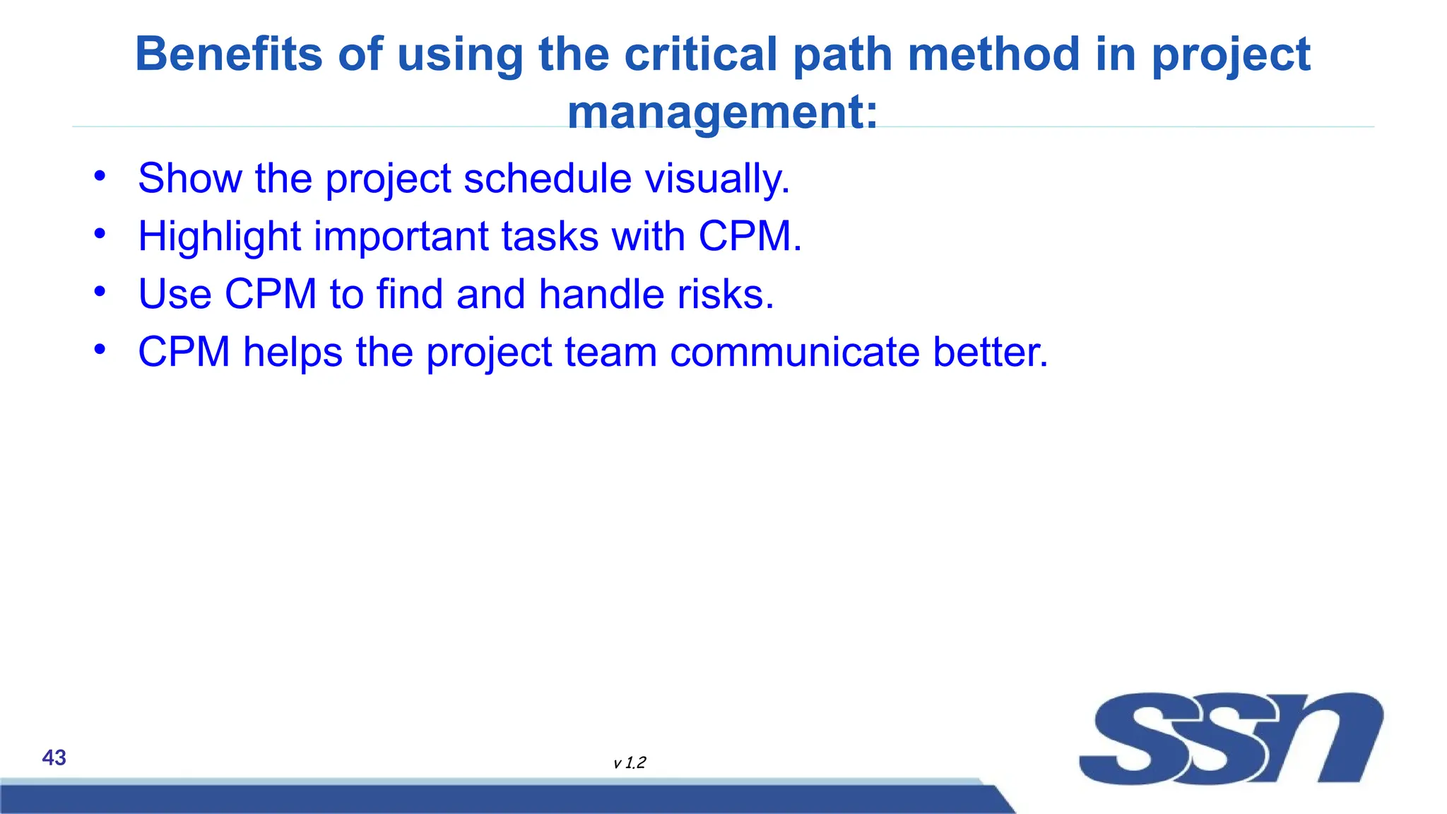 43 v 1.2
Benefits of using the critical path method in project
management:
• Show the project schedule visually.
• Highlight important tasks with CPM.
• Use CPM to find and handle risks.
• CPM helps the project team communicate better.
 