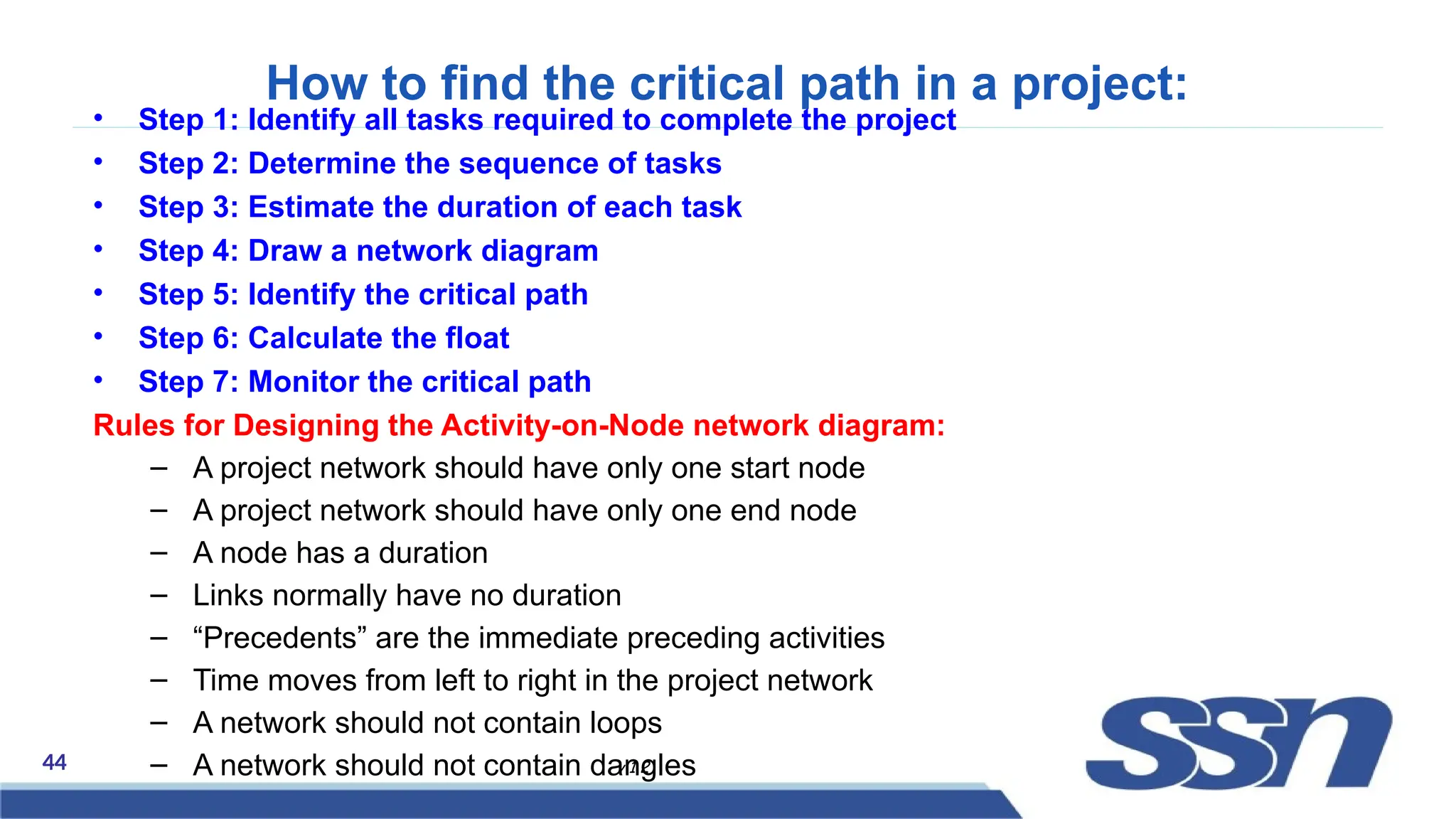 44 v 1.2
How to find the critical path in a project:
• Step 1: Identify all tasks required to complete the project
• Step 2: Determine the sequence of tasks
• Step 3: Estimate the duration of each task
• Step 4: Draw a network diagram
• Step 5: Identify the critical path
• Step 6: Calculate the float
• Step 7: Monitor the critical path
Rules for Designing the Activity-on-Node network diagram:
– A project network should have only one start node
– A project network should have only one end node
– A node has a duration
– Links normally have no duration
– “Precedents” are the immediate preceding activities
– Time moves from left to right in the project network
– A network should not contain loops
– A network should not contain dangles
 
