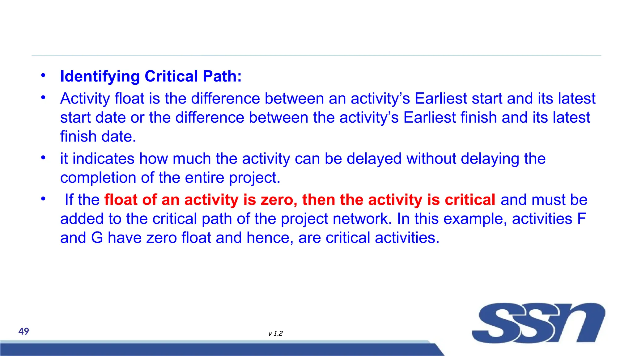 49 v 1.2
• Identifying Critical Path:
• Activity float is the difference between an activity’s Earliest start and its latest
start date or the difference between the activity’s Earliest finish and its latest
finish date.
• it indicates how much the activity can be delayed without delaying the
completion of the entire project.
• If the float of an activity is zero, then the activity is critical and must be
added to the critical path of the project network. In this example, activities F
and G have zero float and hence, are critical activities.
 