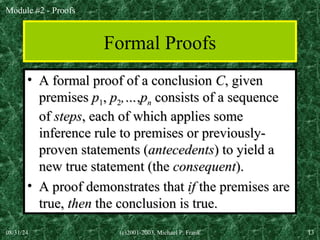 Module #2 - Proofs
08/31/24 (c)2001-2003, Michael P. Frank 13
Formal Proofs
• A formal proof of a conclusion
A formal proof of a conclusion C
C, given
, given
premises
premises p
p1
1,
, p
p2
2,…
,…,
,p
pn
n consists of a sequence
consists of a sequence
of
of steps
steps, each of which applies some
, each of which applies some
inference rule to premises or previously-
inference rule to premises or previously-
proven statements (
proven statements (antecedents
antecedents) to yield a
) to yield a
new true statement (the
new true statement (the consequent
consequent).
).
• A proof demonstrates that
A proof demonstrates that if
if the premises are
the premises are
true,
true, then
then the conclusion is true.
the conclusion is true.
 