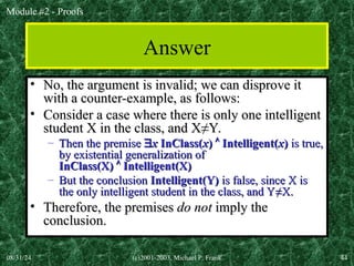 Module #2 - Proofs
08/31/24 (c)2001-2003, Michael P. Frank 44
Answer
• No, the argument is invalid; we can disprove it
No, the argument is invalid; we can disprove it
with a counter-example, as follows:
with a counter-example, as follows:
• Consider a case where there is only one intelligent
Consider a case where there is only one intelligent
student X in the class, and X
student X in the class, and X≠Y.
≠Y.
– Then the premise
Then the premise 
x
x InClass(
InClass(x
x)
) 
 Intelligent(
Intelligent(x
x)
) is true,
is true,
by existential generalization of
by existential generalization of
InClass(X)
InClass(X) 
 Intelligent(X)
Intelligent(X)
– But the conclusion
But the conclusion Intelligent(Y)
Intelligent(Y) is false, since X is
is false, since X is
the only intelligent student in the class, and Y
the only intelligent student in the class, and Y≠X.
≠X.
• Therefore, the premises
Therefore, the premises do not
do not imply the
imply the
conclusion.
conclusion.
 
