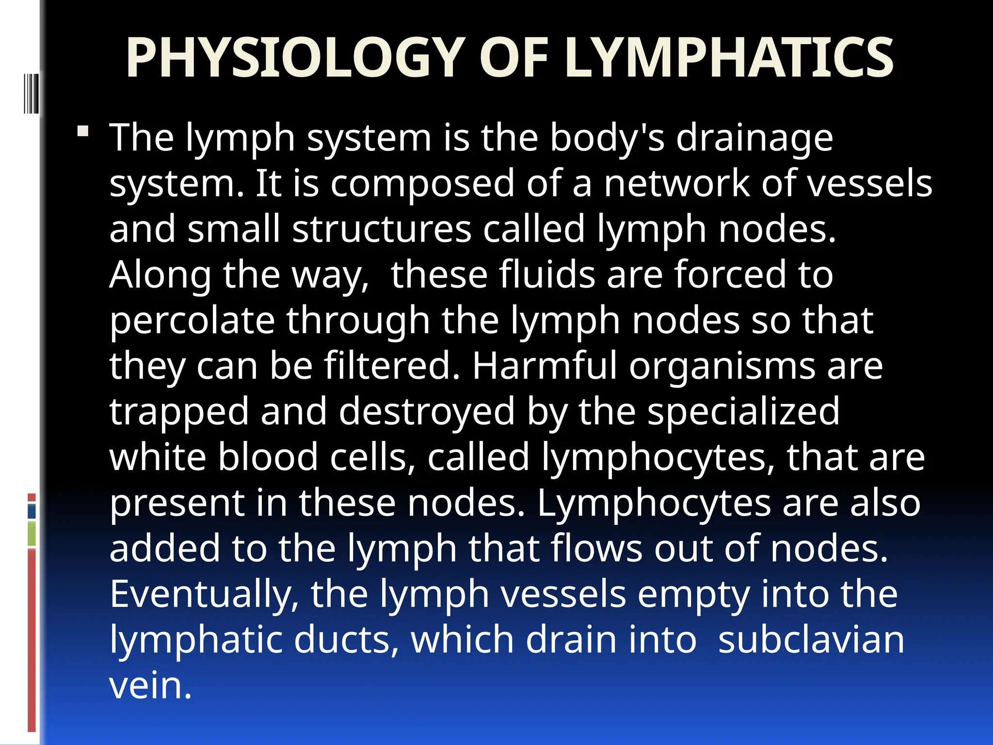 PHYSIOLOGY OF LYMPHATICS
 The lymph system is the body's drainage
system. It is composed of a network of vessels
and small structures called lymph nodes.
Along the way, these fluids are forced to
percolate through the lymph nodes so that
they can be filtered. Harmful organisms are
trapped and destroyed by the specialized
white blood cells, called lymphocytes, that are
present in these nodes. Lymphocytes are also
added to the lymph that flows out of nodes.
Eventually, the lymph vessels empty into the
lymphatic ducts, which drain into subclavian
vein.
 