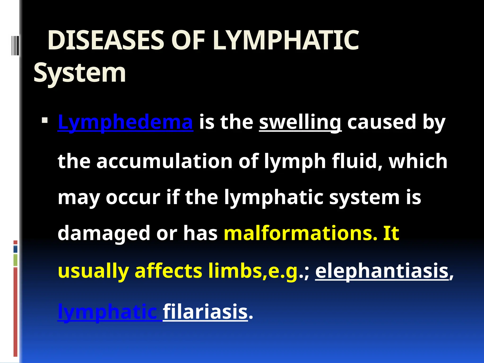 DISEASES OF LYMPHATIC
System
 Lymphedema is the swelling caused by
the accumulation of lymph fluid, which
may occur if the lymphatic system is
damaged or has malformations. It
usually affects limbs,e.g.; elephantiasis,
lymphatic filariasis.
 