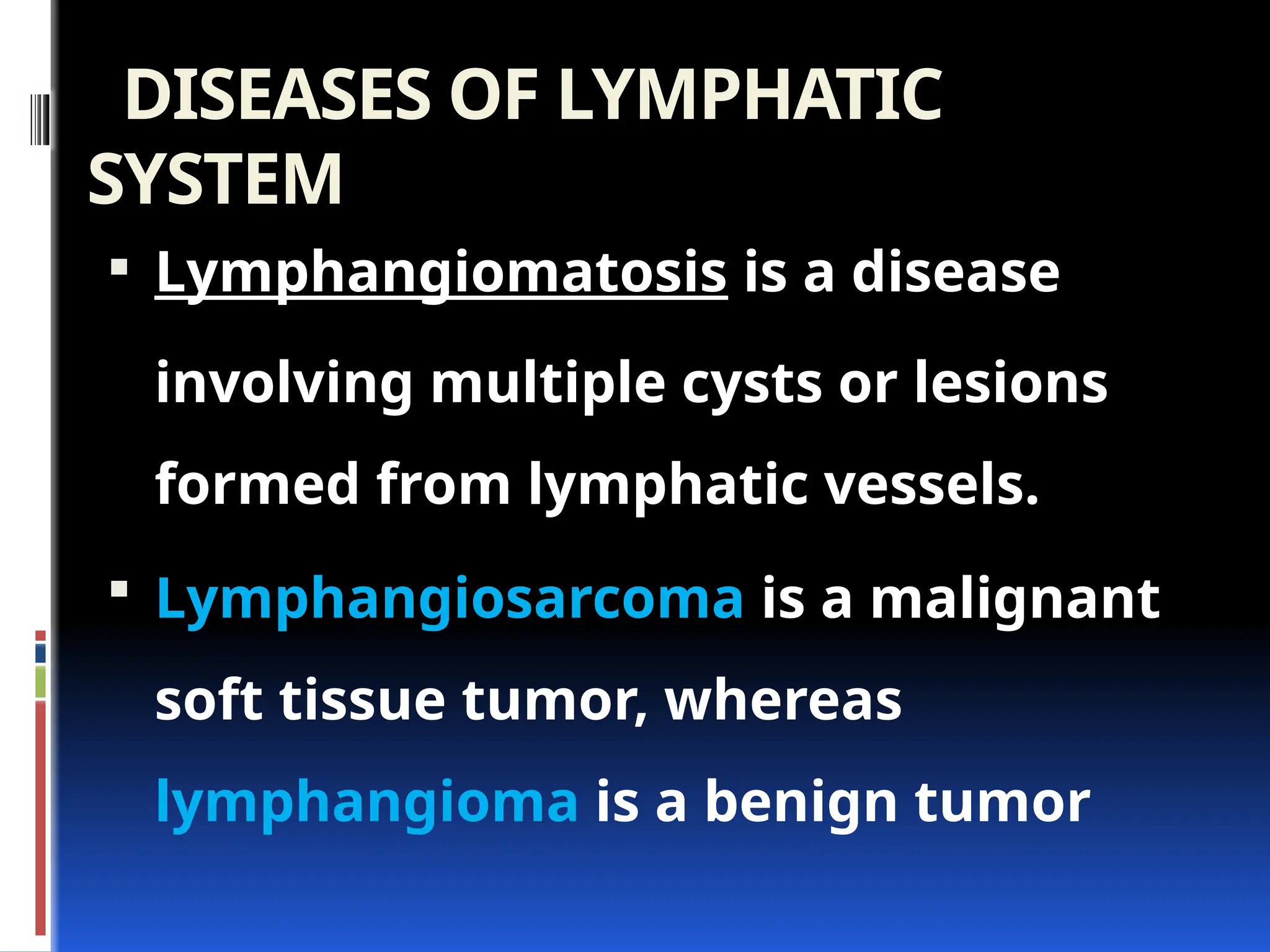 DISEASES OF LYMPHATIC
SYSTEM
 Lymphangiomatosis is a disease
involving multiple cysts or lesions
formed from lymphatic vessels.
 Lymphangiosarcoma is a malignant
soft tissue tumor, whereas
lymphangioma is a benign tumor
 