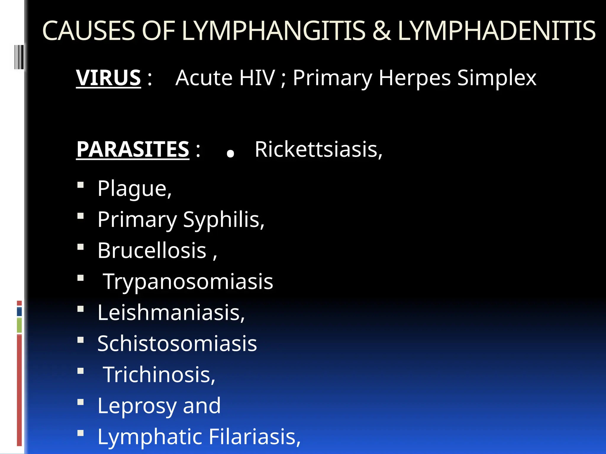 CAUSES OF LYMPHANGITIS & LYMPHADENITIS
VIRUS : Acute HIV ; Primary Herpes Simplex
PARASITES : . Rickettsiasis,
 Plague,
 Primary Syphilis,
 Brucellosis ,
 Trypanosomiasis
 Leishmaniasis,
 Schistosomiasis
 Trichinosis,
 Leprosy and
 Lymphatic Filariasis,
 