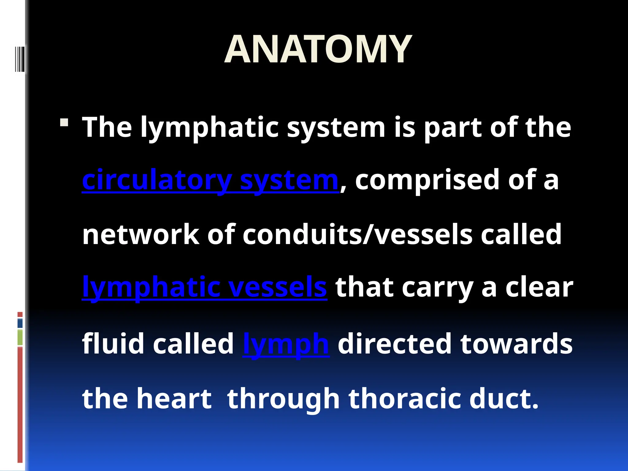 ANATOMY
 The lymphatic system is part of the
circulatory system, comprised of a
network of conduits/vessels called
lymphatic vessels that carry a clear
fluid called lymph directed towards
the heart through thoracic duct.
 