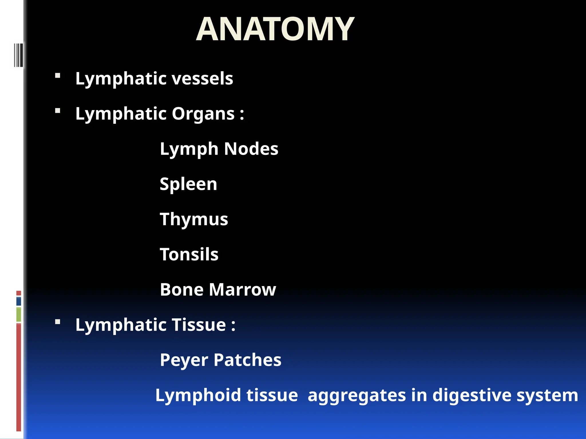 ANATOMY
 Lymphatic vessels
 Lymphatic Organs :
Lymph Nodes
Spleen
Thymus
Tonsils
Bone Marrow
 Lymphatic Tissue :
Peyer Patches
Lymphoid tissue aggregates in digestive system
 