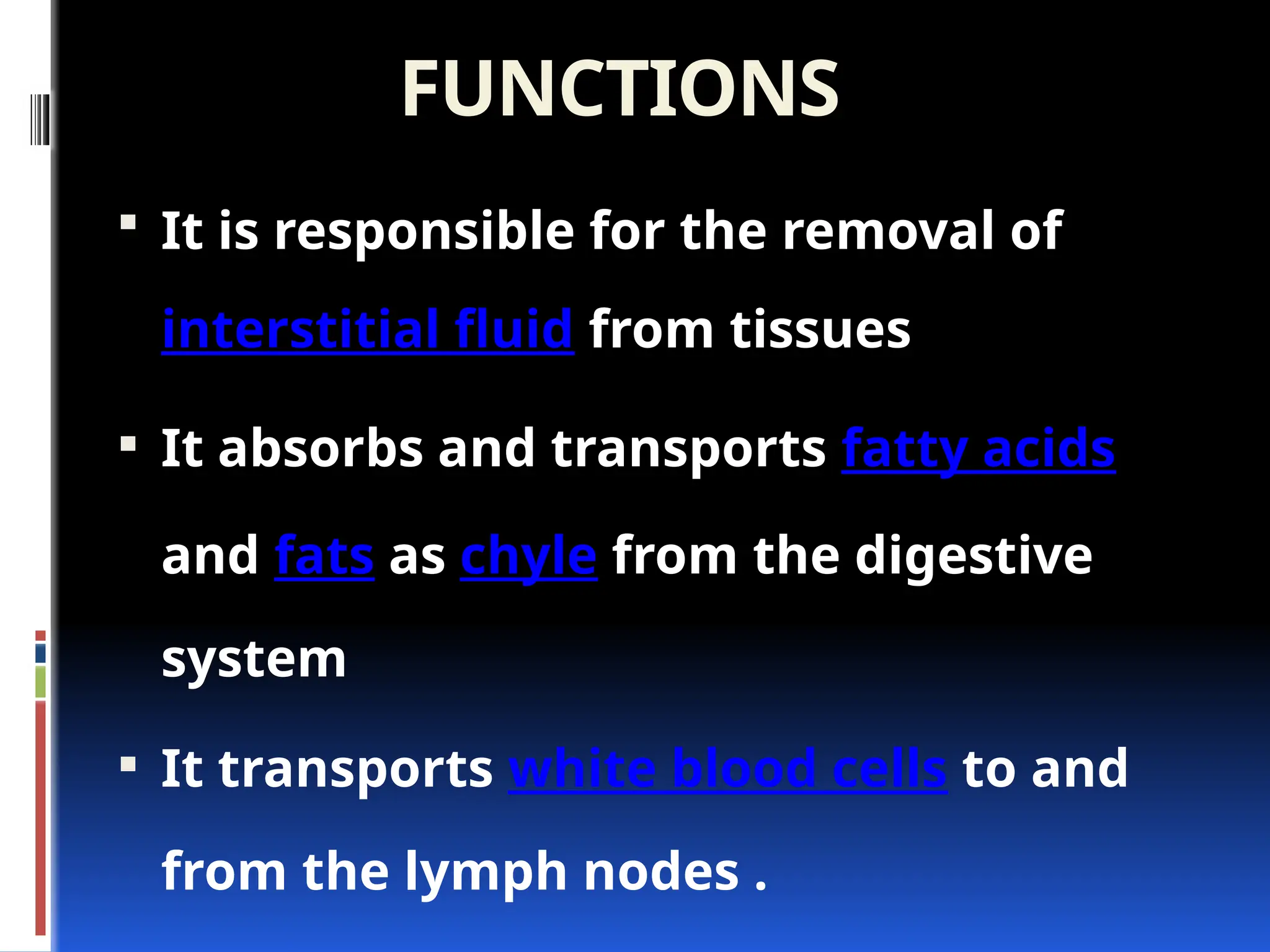 FUNCTIONS
 It is responsible for the removal of
interstitial fluid from tissues
 It absorbs and transports fatty acids
and fats as chyle from the digestive
system
 It transports white blood cells to and
from the lymph nodes .
 
