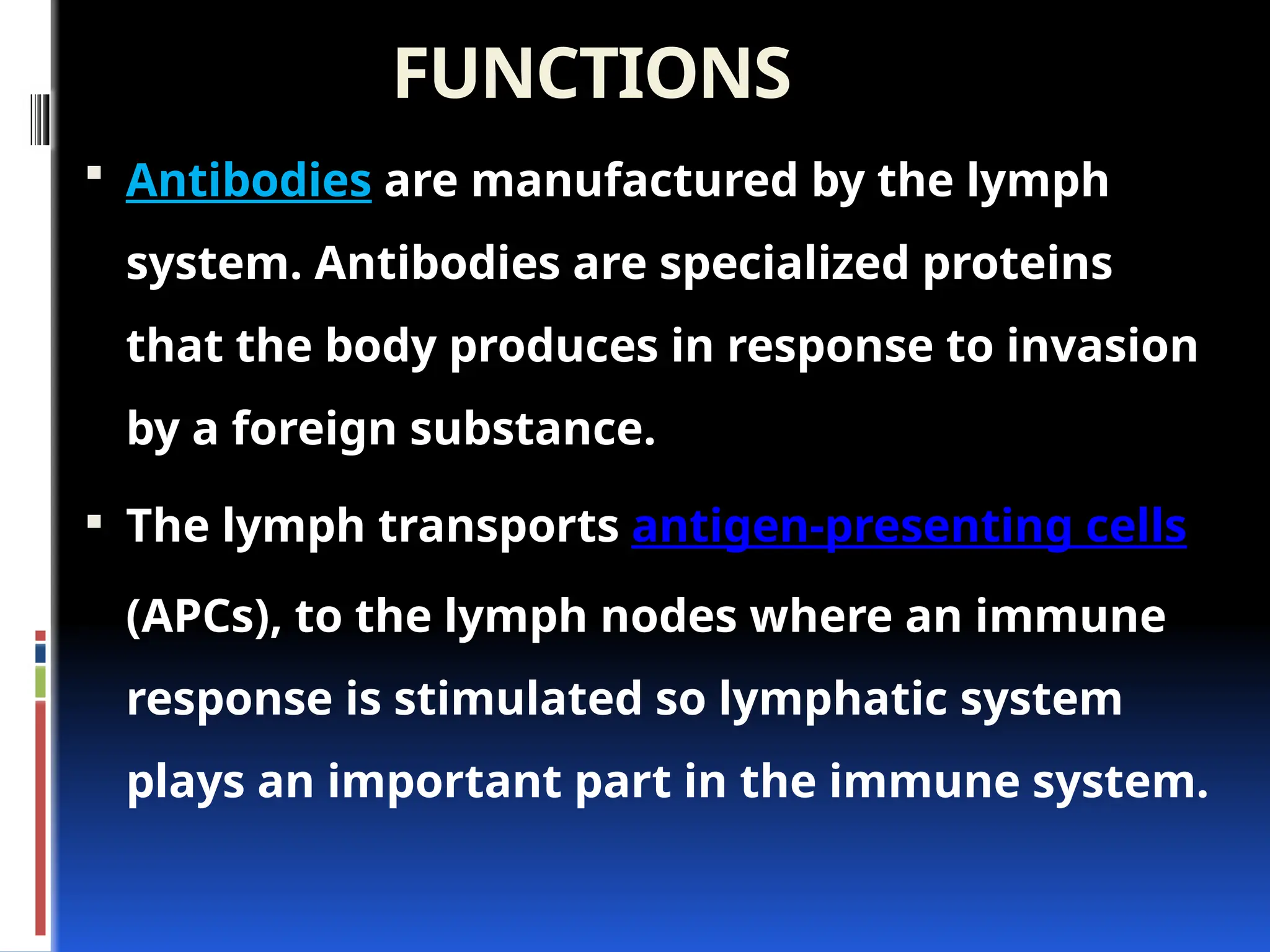 FUNCTIONS
 Antibodies are manufactured by the lymph
system. Antibodies are specialized proteins
that the body produces in response to invasion
by a foreign substance.
 The lymph transports antigen-presenting cells
(APCs), to the lymph nodes where an immune
response is stimulated so lymphatic system
plays an important part in the immune system.
 