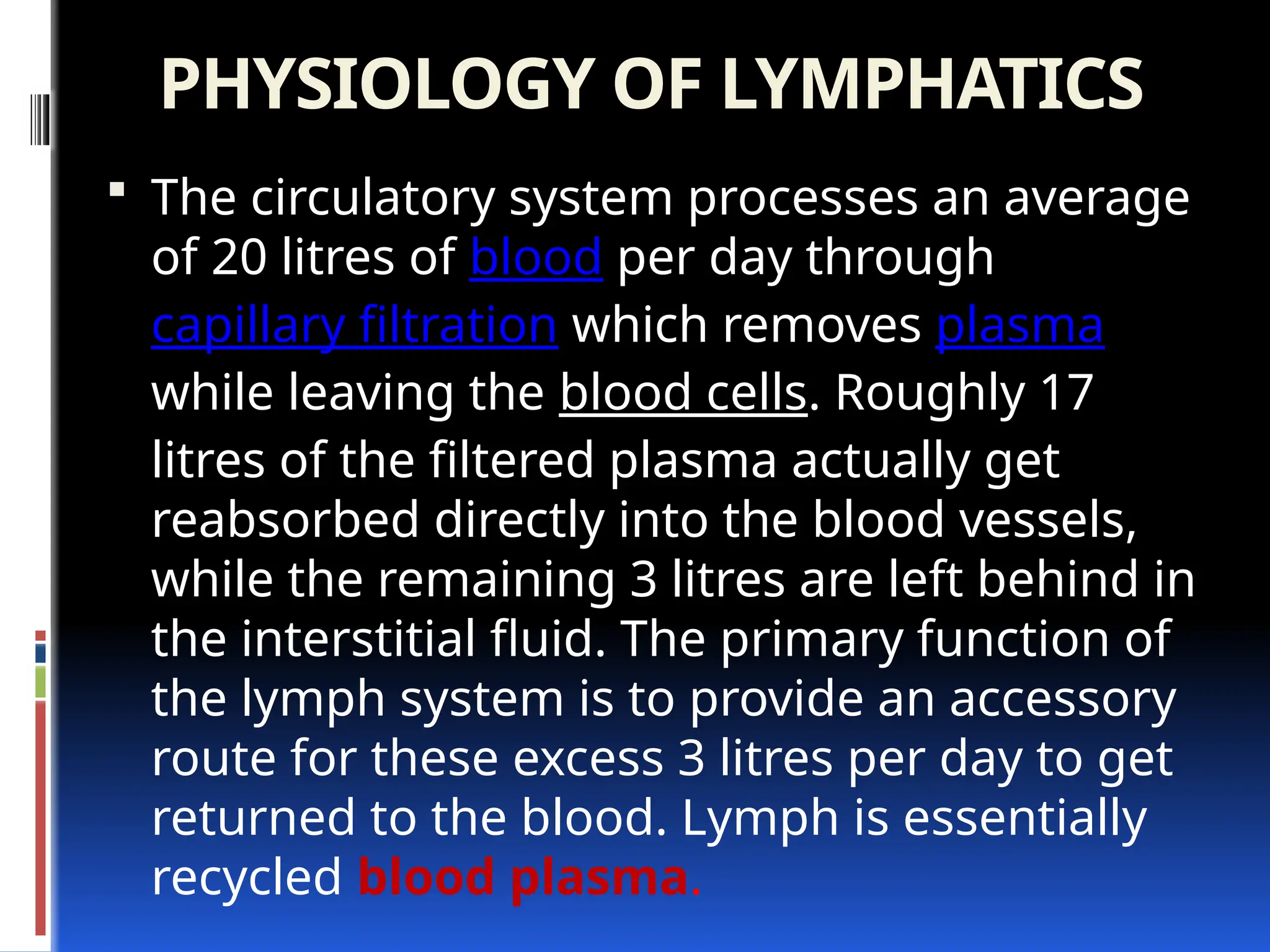 PHYSIOLOGY OF LYMPHATICS
 The circulatory system processes an average
of 20 litres of blood per day through
capillary filtration which removes plasma
while leaving the blood cells. Roughly 17
litres of the filtered plasma actually get
reabsorbed directly into the blood vessels,
while the remaining 3 litres are left behind in
the interstitial fluid. The primary function of
the lymph system is to provide an accessory
route for these excess 3 litres per day to get
returned to the blood. Lymph is essentially
recycled blood plasma.
 