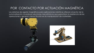 POR CONTACTO POR ACTUACIÓN MAGNÉTICA
Los sistemas de agarre magnéticos para aplicaciones robóticas ofrecen al sector de la
automatización novedosas soluciones mecatrónicas que garantizan la resistencia de las
operaciones y generan menor fricción en la manipulación de materiales.
 
