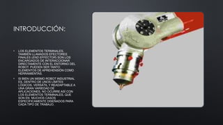 INTRODUCCIÓN:
• LOS ELEMENTOS TERMINALES,
TAMBIÉN LLAMADOS EFECTORES
FINALES (END EFFECTOR) SON LOS
ENCARGADOS DE INTERACCIONAR
DIRECTAMENTE CON EL ENTORNO DEL
ROBOT. PUEDEN SER TANTO
ELEMENTOS DE APREHENSIÓN COMO
HERRAMIENTAS.
• SI BIEN UN MISMO ROBOT INDUSTRIAL
ES, DENTRO DE UNOS LÍMITES
LÓGICOS, VERSÁTIL Y READAPTABLE A
UNA GRAN VARIEDAD DE
APLICACIONES, NO OCURRE ASÍ CON
LOS ELEMENTOS TERMINALES, QUE
SON EN MUCHOS CASOS
ESPECÍFICAMENTE DISEÑADOS PARA
CADA TIPO DE TRABAJO.
 