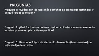 PREGUNTAS
Pregunta 1: ¿Cuáles son los tipos más comunes de elementos terminales y
en qué tareas se utilizan?
Pregunta 2: ¿Qué factores se deben considerar al seleccionar un elemento
terminal para una aplicación específica?
Pregunta 3: Menciona 3 tipos de elementos terminales (herramientas) de
sujeción fija de un robot
 