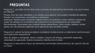 PREGUNTAS
Pregunta 1: ¿Cuáles son los tipos más comunes de elementos terminales y en qué tareas
se utilizan?
Pregunta 2: ¿Qué factores se deben considerar al seleccionar un elemento terminal para
una aplicación específica?
Pregunta 3: Menciona 3 tipos de elementos terminales (herramientas) de sujeción fija de
un robot
Tipo de objeto a manipular, tarea a realizar, entorno de trabajo, precisión requerida,
velocidad de operación, fuerza necesaria, interfaz con el robot
Pinzas: Son las más versátiles y se utilizan para agarrar una amplia variedad de objetos.
Pueden ser mecánicas, neumáticas o eléctricas
Ventosas: Ideales para manipular objetos lisos y no porosos, como vidrios o piezas de
metal. Se utilizan en la industria del automóvil y en la manipulación de materiales.
Herramientas: Diseñadas para realizar tareas específicas, como soldar, taladrar, cortar,
pintar, etc. Su elección depende de la operación que se deba realizar
 