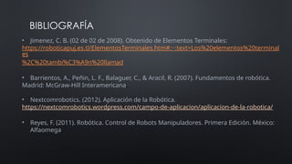 BIBLIOGRAFÍA
• Jimenez, C. B. (02 de 02 de 2008). Obtenido de Elementos Terminales:
https://roboticapuj.es.tl/ElementosTerminales.htm#:~:text=Los%20elementos%20terminal
es
%2C%20tambi%C3%A9n%20llamad
• Barrientos, A., Peñin, L. F., Balaguer, C., & Aracil, R. (2007). Fundamentos de robótica.
Madrid: McGraw-Hill Interamericana.
• Nextcomrobotics. (2012). Aplicación de la Robótica.
https://nextcomrobotics.wordpress.com/campo-de-aplicacion/aplicacion-de-la-robotica/
• Reyes, F. (2011). Robótica. Control de Robots Manipuladores. Primera Edición. México:
Alfaomega.
 