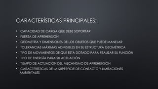 CARACTERÍSTICAS PRINCIPALES:
• CAPACIDAD DE CARGA QUE DEBE SOPORTAR
• FUERZA DE APREHENSIÓN
• GEOMETRÍA Y DIMENSIONES DE LOS OBJETOS QUE PUEDE MANEJAR
• TOLERANCIAS MÁXIMAS ADMISIBLES EN SU ESTRUCTURA GEOMÉTRICA
• TIPO DE MOVIMIENTOS DE QUE ESTÁ DOTADO PARA REALIZAR SU FUNCIÓN
• TIPO DE ENERGÍA PARA SU ACTUACIÓN
• TIEMPO DE ACTUACIÓN DEL MECANISMO DE APREHENSIÓN
• CARACTERÍSTICAS DE LA SUPERFICIE DE CONTACTO Y LIMITACIONES
AMBIENTALES
 