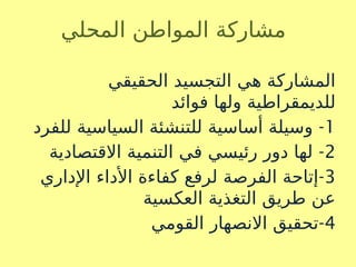 ‫المحلي‬ ‫المواطن‬ ‫مشاركة‬
‫الحقيقي‬ ‫التجسيد‬ ‫هي‬ ‫المشاركة‬
‫فوائد‬ ‫ولها‬ ‫للديمقراطية‬
1
-
‫للفرد‬ ‫السياسية‬ ‫للتنشئة‬ ‫أساسية‬ ‫وسيلة‬
2
-
‫االقتصادية‬ ‫التنمية‬ ‫في‬ ‫رئيسي‬ ‫دور‬ ‫لها‬
3
-
‫اإلداري‬ ‫األداء‬ ‫كفاءة‬ ‫لرفع‬ ‫الفرصة‬ ‫إتاحة‬
‫العكسية‬ ‫التغذية‬ ‫طريق‬ ‫عن‬
4
-
‫القومي‬ ‫االنصهار‬ ‫تحقيق‬
 