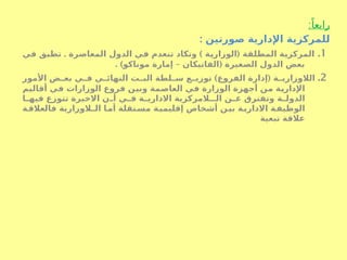 :ً‫رابعا‬
: ‫صورتين‬ ‫اإلدارية‬ ‫للمركزية‬
1
.
. ) (
‫ي‬S
‫ف‬ ‫ق‬S
‫ب‬‫تط‬ ‫المعاصرة‬ ‫الدول‬ ‫ي‬S
‫ف‬ ‫تنعدم‬ ‫وتكاد‬ ‫ة‬S
‫ي‬‫الوزار‬ ‫ة‬S
‫ق‬‫المطل‬ ‫ة‬S
‫ي‬‫المركز‬
. ) – (
‫موناكو‬ ‫إمارة‬ ‫الفاتيكان‬ ‫الصغيرة‬ ‫الدول‬ ‫بعض‬
2
.
) (
‫األمور‬ ‫ض‬S
S‫بع‬ ‫ي‬S
S‫ف‬ ‫ي‬S
S‫النهائ‬ ‫ت‬S
S‫الب‬ ‫لطة‬S
S‫س‬ ‫ع‬S
S‫توزي‬ ‫الفروع‬ ‫إدارة‬ ‫ة‬S
S‫الالوزاري‬
‫م‬S
‫ي‬‫أقال‬ ‫ي‬S
‫ف‬ ‫الوزارات‬ ‫فروع‬ ‫ن‬S
‫ي‬‫وب‬ ‫مة‬S
‫ص‬‫العا‬ ‫ي‬S
‫ف‬ ‫الوزارة‬ ‫أجهزة‬ ‫ن‬S
‫م‬ ‫ة‬S
‫ي‬‫اإلدار‬
‫ا‬S
S‫فيه‬ ‫تتوزع‬ ‫االخيرة‬ ‫ن‬S
S‫أ‬ ‫ي‬S
S‫ف‬ ‫ة‬S
S‫االداري‬ ‫الـالمركزية‬ ‫ن‬S
S‫ع‬ ‫وتفترق‬ ‫ة‬S
S‫الدول‬
‫ة‬S
‫فالعالق‬ ‫الـالوزارية‬ ‫ا‬S
‫أم‬ ‫تقلة‬S
‫مس‬ ‫ة‬S
‫إقليمي‬ ‫أشخاص‬ ‫ن‬S
‫بي‬ ‫ة‬S
‫االداري‬ ‫ة‬S
‫الوظيف‬
‫تبعية‬ ‫عالقة‬
 