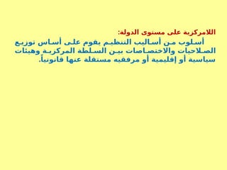 :‫الدولة‬ ‫مستوى‬ ‫على‬ ‫الالمركزية‬
‫ع‬S‫توزي‬ ‫اس‬S‫أس‬ ‫ى‬S‫عل‬ ‫يقوم‬ ‫م‬S‫التنظي‬ ‫اليب‬S‫أس‬ ‫ن‬S‫م‬ ‫لوب‬S‫أس‬
‫وهيئات‬ ‫ة‬S‫المركزي‬ ‫لطة‬S‫الس‬ ‫ن‬S‫بي‬ ‫اصات‬S‫واالختص‬ ‫الحيات‬S‫الص‬
.ً‫قانونيا‬ ‫عنها‬ ‫مستقلة‬ ‫مرفقيه‬ ‫أو‬ ‫إقليمية‬ ‫أو‬ ‫سياسية‬
 