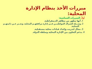 ‫اإلدارة‬ ‫بنظام‬ ‫األخذ‬ ‫مبررات‬
‫المحلية‬
:
:ً ‫أوال‬
:‫السياسية‬ ‫المبررات‬
1
. .
‫الديمقراطية‬ ‫مظاهر‬ ‫من‬ ‫مظهر‬ ‫أنها‬
2
. .
‫م‬SS‫ذاتيته‬ ‫ن‬SS‫ع‬ ‫بر‬SS‫وتع‬ ‫المحلية‬ ‫م‬SS‫مرافقه‬ ‫إدارة‬ ‫ي‬SS‫ف‬ ‫ن‬SS‫المواطني‬ ‫إلشراك‬ ‫يلة‬SS‫وس‬
.‫المحلية‬
3
. .
‫مستقبلية‬ ‫محلية‬ ‫قيادات‬ ‫وإعداد‬ ‫لتدريب‬ ‫مجال‬
4
. .
‫الدولة‬ ‫وسلطة‬ ‫المحلية‬ ‫اإلدارة‬ ‫بين‬ ‫التعاون‬ ‫يدعم‬
 