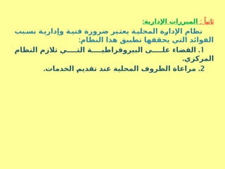 : ً‫ثانيا‬
:‫اإلدارية‬ ‫المبررات‬
‫بب‬S‫بس‬ ‫ة‬S‫وإداري‬ ‫ة‬S‫فني‬ ‫ضرورة‬ ‫بر‬S‫يعت‬ ‫ة‬S‫المحلي‬ ‫ة‬S
‫ر‬‫اإلدا‬ ‫نظام‬
:‫النظام‬ ‫هذا‬ ‫تطبيق‬ ‫يحققها‬ ‫التي‬ ‫الفوائد‬
1
.
‫النظام‬ ‫تالزم‬ ‫ي‬SSSSS‫الت‬ ‫ة‬SSSSS‫البيروقراطي‬ ‫ى‬SSSSS‫عل‬ ‫القضاء‬
.‫المركزي‬
2
. .
‫الخدمات‬ S
‫م‬‫تقدي‬ ‫عند‬ ‫المحلية‬ ‫الظروف‬ ‫مراعاة‬
 