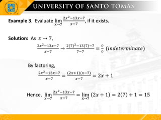 Example 3. Evaluate lim
x→7
2𝑥2−13𝑥−7
𝑥−7
, if it exists.
Solution: As 𝑥 → 7,
2𝑥2−13𝑥−7
𝑥−7
→
2(7)2−13(7)−7
7−7
=
0
0
(𝑖𝑛𝑑𝑒𝑡𝑒𝑟𝑚𝑖𝑛𝑎𝑡𝑒)
By factoring,
2𝑥2−13𝑥−7
𝑥−7
=
(2𝑥+1)(𝑥−7)
𝑥−7
= 2𝑥 + 1
Hence, lim
x→7
2𝑥2−13𝑥−7
𝑥−7
= lim
x→7
2𝑥 + 1 = 2 7 + 1 = 15
 