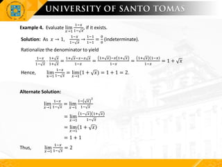 Example 4. Evaluate lim
𝑥→1
1−𝑥
1− 𝑥
, if it exists.
Solution: As 𝑥 → 1,
1−𝑥
1− 𝑥
→
1−1
1−1
=
0
0
(indeterminate).
Rationalize the denominator to yield
1−𝑥
1− 𝑥
⋅
1+ 𝑥
1+ 𝑥
=
1+ 𝑥−𝑥−𝑥 𝑥
1−𝑥
=
1+ 𝑥 −𝑥 1+ 𝑥
1−𝑥
=
1+ 𝑥 1−𝑥
1−𝑥
= 1 + 𝑥
Hence, lim
x→1
1−𝑥
1− 𝑥
= lim
𝑥→1
(1 + 𝑥) = 1 + 1 = 2.
Alternate Solution:
lim
𝑥→1
1−𝑥
1− 𝑥
= lim
𝑥→1
1− 𝑥
2
1− 𝑥
= lim
𝑥→1
1− 𝑥 1+ 𝑥
1− 𝑥
= lim
𝑥→1
1 + 𝑥
= 1 + 1
Thus, lim
𝑥→1
1−𝑥
1− 𝑥
= 2
 