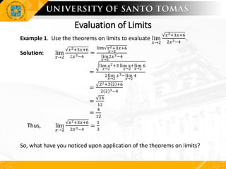 Evaluation of Limits
Example 1. Use the theorems on limits to evaluate lim
𝑥→2
𝑥2+3𝑥+6
2𝑥3−4
.
Solution: lim
𝑥→2
𝑥2+3𝑥+6
2𝑥3−4
=
lim 𝑥2+3𝑥+6
𝑥→2
lim
𝑥→2
2𝑥3−4
=
lim 𝑥2
𝑥→2
+3 lim x+
𝑥→2
lim
𝑥→2
6
2lim
𝑥→2
𝑥3−lim
𝑥→2
4
=
22+3 2 +6
2(2)3−4
=
16
12
=
4
12
Thus, lim
𝑥→2
𝑥2+3𝑥+6
2𝑥3−4
=
1
3
So, what have you noticed upon application of the theorems on limits?
 