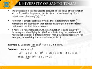 • The evaluation is just reduced to calculating the value of the function
at 𝑥 = 2 , so that in general, lim
𝑥→𝑎
𝑓(𝑥) can be evaluated by direct
substitution of 𝑎 into 𝑓(𝑥).
• However, if direct substitution yields the indeterminate form
0
0
,
manipulate the expression that defines 𝑓(𝑥) to get rid of the factor
that makes the limit indeterminate.
• If 𝑓(𝑥) is a rational function, the manipulation is done simply by
factoring and simplifying 𝑓(𝑥) before substituting the number 𝑎. If
𝑓(𝑥) is not rational, a different kind of manipulation is necessary. For
example, rationalizing the denominator of 𝑓(𝑥) .
Example 2. Calculate lim
𝑥→−2
(5𝑥2 − 𝑥 + 3), if it exists.
Solution: As 𝑥 → −2,
5𝑥2 − 𝑥 + 3 → 5(−2)2 − (−2) + 3 = 20 + 2 + 3 = 25
Thus, lim
𝑥→−2
(5𝑥2 − 𝑥 + 3) = 25.
 