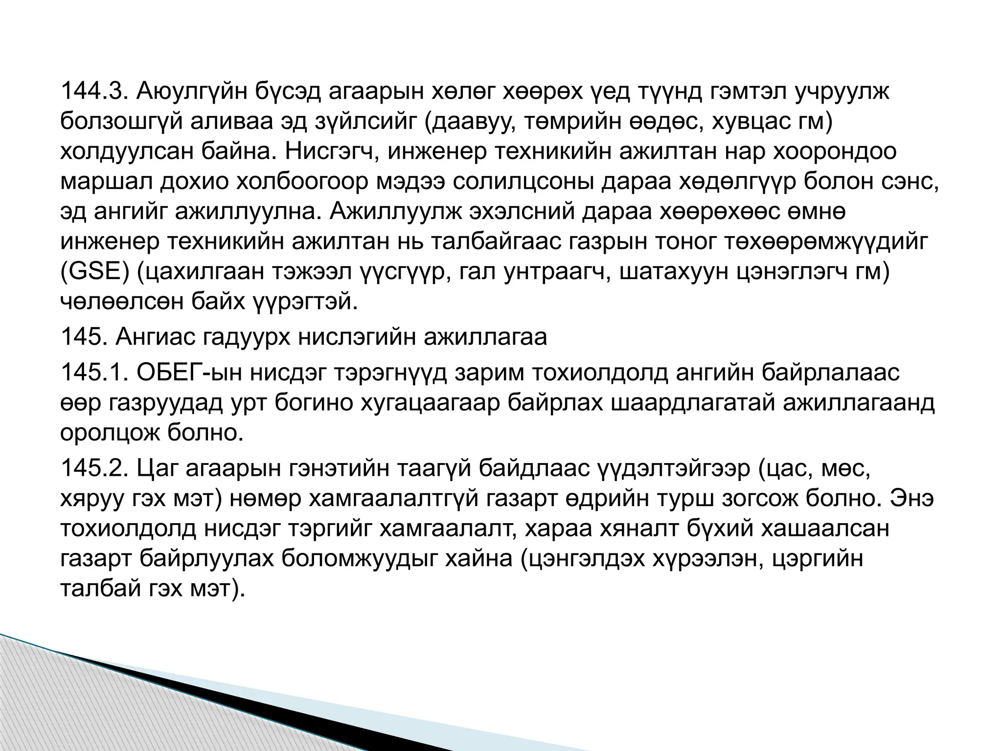 144.3. Аюулгүйн бүсэд агаарын хөлөг хөөрөх үед түүнд гэмтэл учруулж
болзошгүй аливаа эд зүйлсийг (даавуу, төмрийн өөдөс, хувцас гм)
холдуулсан байна. Нисгэгч, инженер техникийн ажилтан нар хоорондоо
маршал дохио холбоогоор мэдээ солилцсоны дараа хөдөлгүүр болон сэнс,
эд ангийг ажиллуулна. Ажиллуулж эхэлсний дараа хөөрөхөөс өмнө
инженер техникийн ажилтан нь талбайгаас газрын тоног төхөөрөмжүүдийг
(GSE) (цахилгаан тэжээл үүсгүүр, гал унтраагч, шатахуун цэнэглэгч гм)
чөлөөлсөн байх үүрэгтэй.
145. Ангиас гадуурх нислэгийн ажиллагаа
145.1. ОБЕГ-ын нисдэг тэрэгнүүд зарим тохиолдолд ангийн байрлалаас
өөр газруудад урт богино хугацаагаар байрлах шаардлагатай ажиллагаанд
оролцож болно.
145.2. Цаг агаарын гэнэтийн таагүй байдлаас үүдэлтэйгээр (цас, мөс,
хяруу гэх мэт) нөмөр хамгаалалтгүй газарт өдрийн турш зогсож болно. Энэ
тохиолдолд нисдэг тэргийг хамгаалалт, хараа хяналт бүхий хашаалсан
газарт байрлуулах боломжуудыг хайна (цэнгэлдэх хүрээлэн, цэргийн
талбай гэх мэт).
 