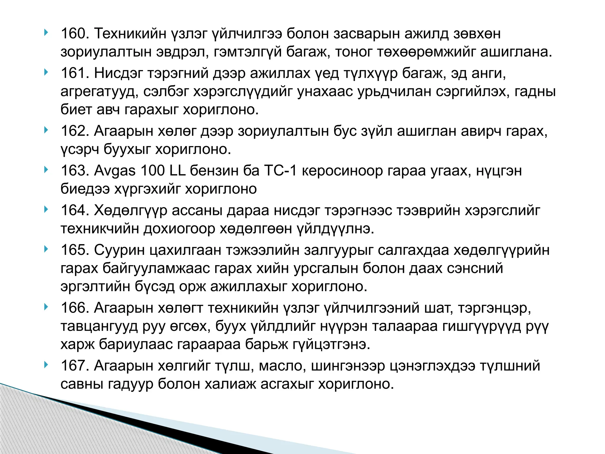  160. Техникийн үзлэг үйлчилгээ болон засварын ажилд зөвхөн
зориулалтын эвдрэл, гэмтэлгүй багаж, тоног төхөөрөмжийг ашиглана.
 161. Нисдэг тэрэгний дээр ажиллах үед түлхүүр багаж, эд анги,
агрегатууд, сэлбэг хэрэгслүүдийг унахаас урьдчилан сэргийлэх, гадны
биет авч гарахыг хориглоно.
 162. Агаарын хөлөг дээр зориулалтын бус зүйл ашиглан авирч гарах,
үсэрч буухыг хориглоно.
 163. Avgas 100 LL бензин ба ТС-1 керосиноор гараа угаах, нүцгэн
биедээ хүргэхийг хориглоно
 164. Хөдөлгүүр ассаны дараа нисдэг тэрэгнээс тээврийн хэрэгслийг
техникчийн дохиогоор хөдөлгөөн үйлдүүлнэ.
 165. Суурин цахилгаан тэжээлийн залгуурыг салгахдаа хөдөлгүүрийн
гарах байгууламжаас гарах хийн урсгалын болон даах сэнсний
эргэлтийн бүсэд орж ажиллахыг хориглоно.
 166. Агаарын хөлөгт техникийн үзлэг үйлчилгээний шат, тэргэнцэр,
тавцангууд руу өгсөх, буух үйлдлийг нүүрэн талаараа гишгүүрүүд рүү
харж бариулаас гараараа барьж гүйцэтгэнэ.
 167. Агаарын хөлгийг түлш, масло, шингэнээр цэнэглэхдээ түлшний
савны гадуур болон халиаж асгахыг хориглоно.
 
