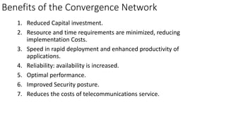 Benefits of the Convergence Network
1. Reduced Capital investment.
2. Resource and time requirements are minimized, reducing
implementation Costs.
3. Speed in rapid deployment and enhanced productivity of
applications.
4. Reliability: availability is increased.
5. Optimal performance.
6. Improved Security posture.
7. Reduces the costs of telecommunications service.
 