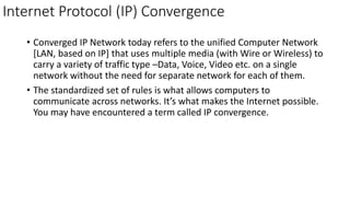 Internet Protocol (IP) Convergence
• Converged IP Network today refers to the unified Computer Network
[LAN, based on IP] that uses multiple media (with Wire or Wireless) to
carry a variety of traffic type –Data, Voice, Video etc. on a single
network without the need for separate network for each of them.
• The standardized set of rules is what allows computers to
communicate across networks. It’s what makes the Internet possible.
You may have encountered a term called IP convergence.
 
