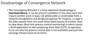Disadvantage of Convergence Network
• The Convergence Network is a most important disadvantage is
Interdependency. It can be present a problem in one data asset and
impact another asset in ways not addressable or predictable from a
network management and design perspective for instance, a surge in
the Data volume from one asset (Voice Mail) causes of another asset
to slow down (Real time process control monitoring) in which causes
a third application to start producing more data (CCTV, as operators
try to see why the process control data is not available) and push the
converge infrastructure to its limits.
 