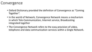 Convergence
• Oxford Dictionary provided the definition of Convergence as “Coming
Together”.
• In the world of Network, Convergence Network means a mechanism
in which Tele-Communication, Internet service, Broadcasting
integrated together
• The Convergence Network refers to the easy provision of video,
telephone and data communication services within a Single Network.
 