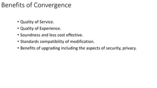 Benefits of Convergence
• Quality of Service.
• Quality of Experience.
• Soundness and less cost effective.
• Standards compatibility of modification.
• Benefits of upgrading including the aspects of security, privacy.
 