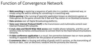Function of Convergence Network
• Web searching is exploring a sequence of web sites in a random, unplanned way, or
simply using the web to looking for something in a searching way.
• Online gaming is the running of specialist application known as electronics games or
Video games on the game console like X-Box and Play station or on Desktop Computer.
• Data services over all Digital Broadcasting platforms.
• Voice over Internet Protocol (VoIP) is the transmission and multimedia content over
Internet Protocol (IP) networks.
• E-mail, data and World Wide Web access over mobile phone networks, and the use of
wireless links to homes and businesses to connect them to the fixed telecommunications
networks.
• A video conference application is a visual, live connection between two or more peoples
residing in separate locations for the purpose of communication.
• E-commerce sites is a buying and selling of goods and it’s services, or the transmitting of
founds or data , over an electronic network and the primarily the Internet.
 