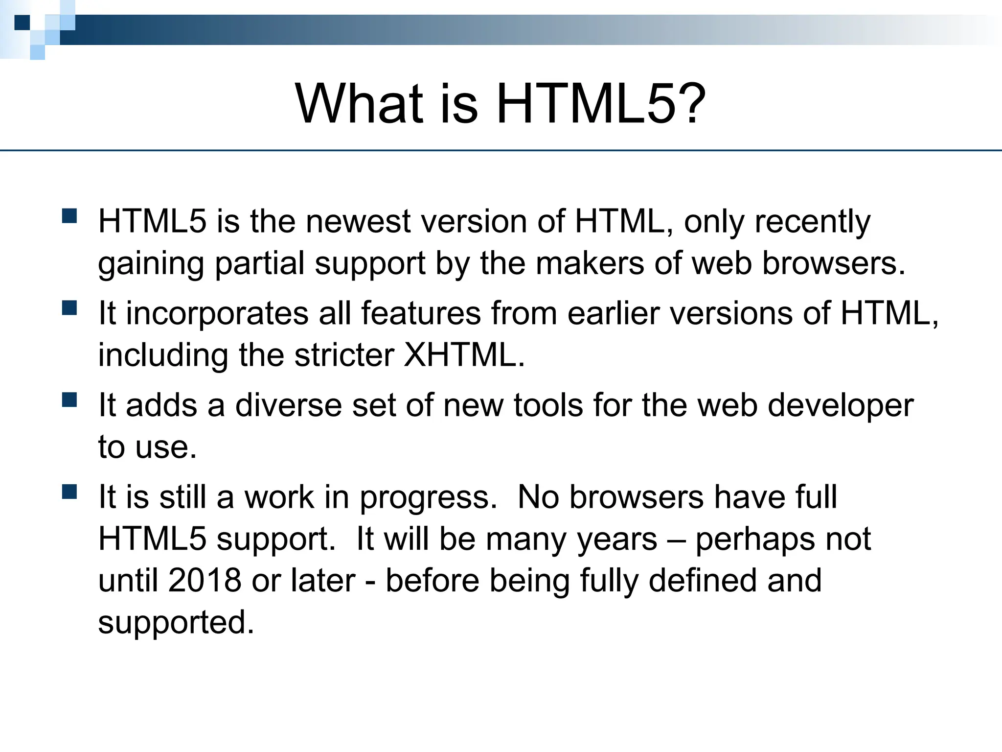 What is HTML5?
 HTML5 is the newest version of HTML, only recently
gaining partial support by the makers of web browsers.
 It incorporates all features from earlier versions of HTML,
including the stricter XHTML.
 It adds a diverse set of new tools for the web developer
to use.
 It is still a work in progress. No browsers have full
HTML5 support. It will be many years – perhaps not
until 2018 or later - before being fully defined and
supported.
 