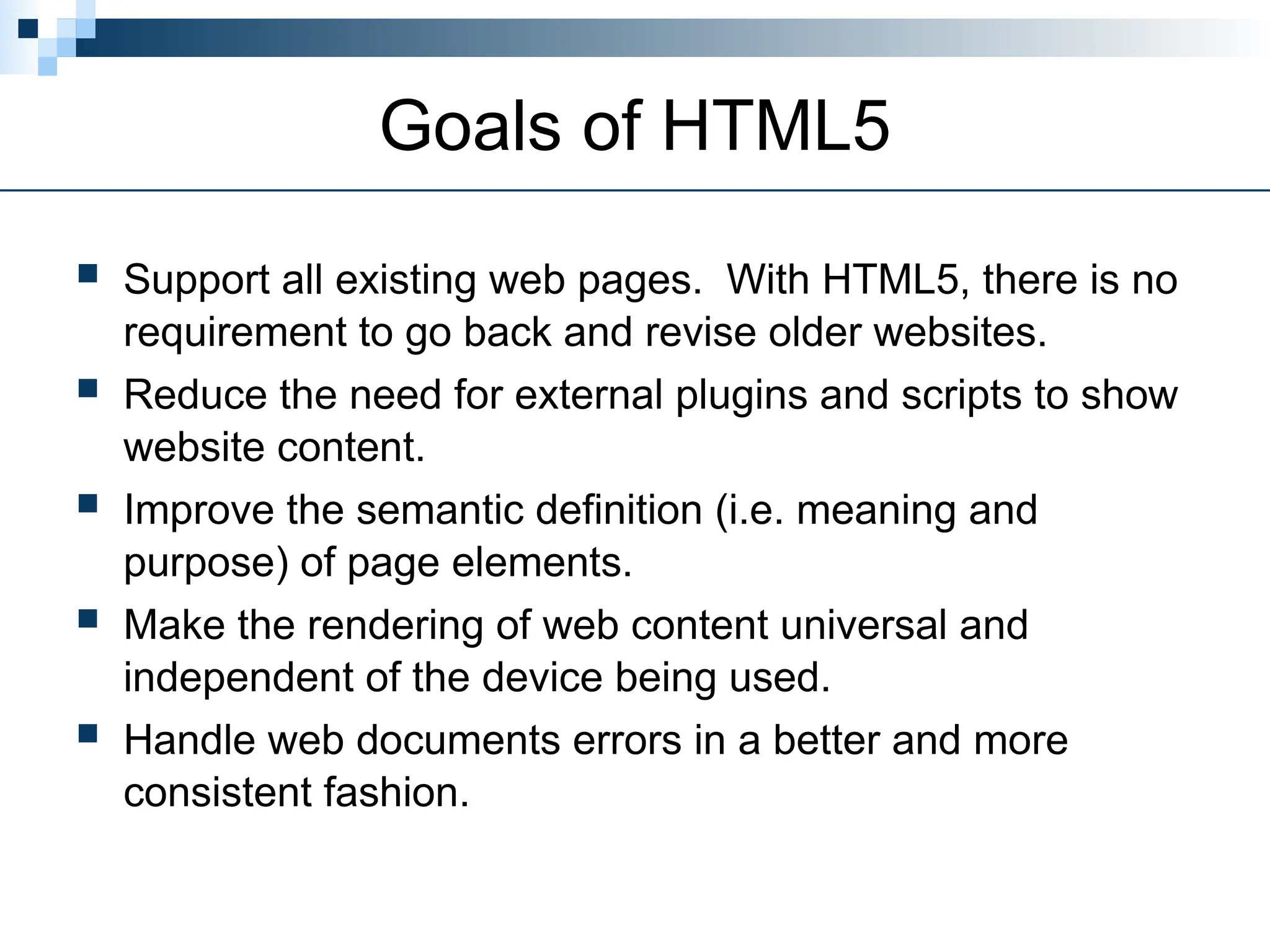 Goals of HTML5
 Support all existing web pages. With HTML5, there is no
requirement to go back and revise older websites.
 Reduce the need for external plugins and scripts to show
website content.
 Improve the semantic definition (i.e. meaning and
purpose) of page elements.
 Make the rendering of web content universal and
independent of the device being used.
 Handle web documents errors in a better and more
consistent fashion.
 